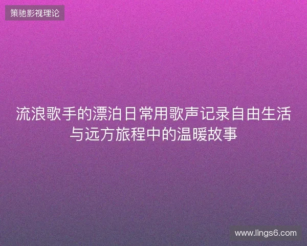 流浪歌手的漂泊日常用歌声记录自由生活与远方旅程中的温暖故事