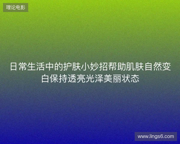 日常生活中的护肤小妙招帮助肌肤自然变白保持透亮光泽美丽状态 日常生活中的护肤小妙招帮助肌肤自然变白保持透亮光泽美丽状态